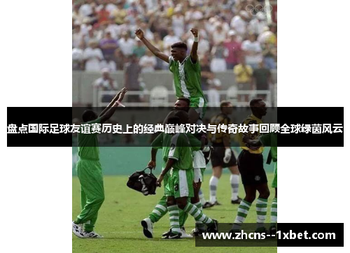 盘点国际足球友谊赛历史上的经典巅峰对决与传奇故事回顾全球绿茵风云 盘点国际足球友谊赛历史上的经典巅峰对决与传奇故事回顾全球绿茵风云