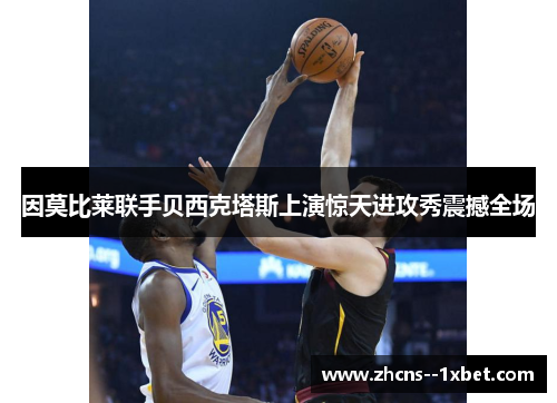 因莫比莱联手贝西克塔斯上演惊天进攻秀震撼全场