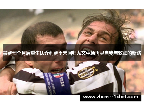 禁赛七个月后重生法乔利赛季末回归尤文中场再寻自我与救赎的新路 禁赛七个月后重生法乔利赛季末回归尤文中场再寻自我与救赎的新路