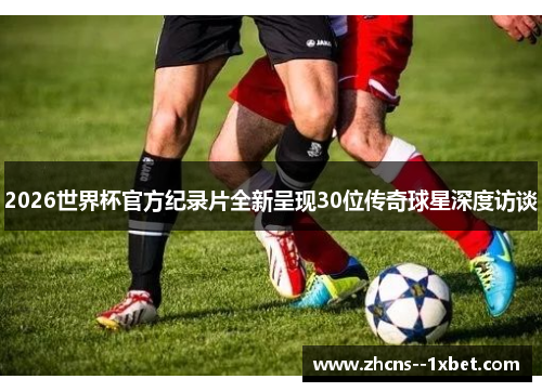 2026世界杯官方纪录片全新呈现30位传奇球星深度访谈 2026世界杯官方纪录片全新呈现30位传奇球星深度访谈
