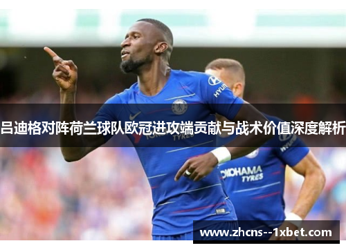吕迪格对阵荷兰球队欧冠进攻端贡献与战术价值深度解析 吕迪格对阵荷兰球队欧冠进攻端贡献与战术价值深度解析